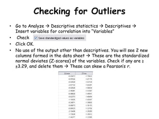 Checking for Outliers
• Go to Analyze  Descriptive statisctics  Descriptives 
Insert variables for correlation into “Variables”
• Check
• Click OK.
• No use of the output other than descriptives. You will see 2 new
columns formed in the data sheet  These are the standardized
normal deviates (Z-scores) of the variables. Check if any are ≥
±3.29, and delete them  These can skew a Pearson’s r.
 