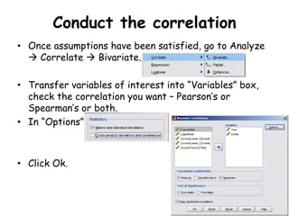 Conduct the correlation
• Once assumptions have been satisfied, go to Analyze
 Correlate  Bivariate.
• Transfer variables of interest into “Variables” box,
check the correlation you want – Pearson’s or
Spearman’s or both.
• In “Options”
• Click Ok.
 