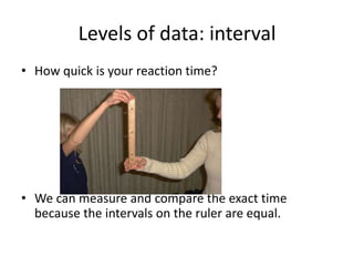 Levels of data: interval
• How quick is your reaction time?




• We can measure and compare the exact time
  because the intervals on the ruler are equal.
 