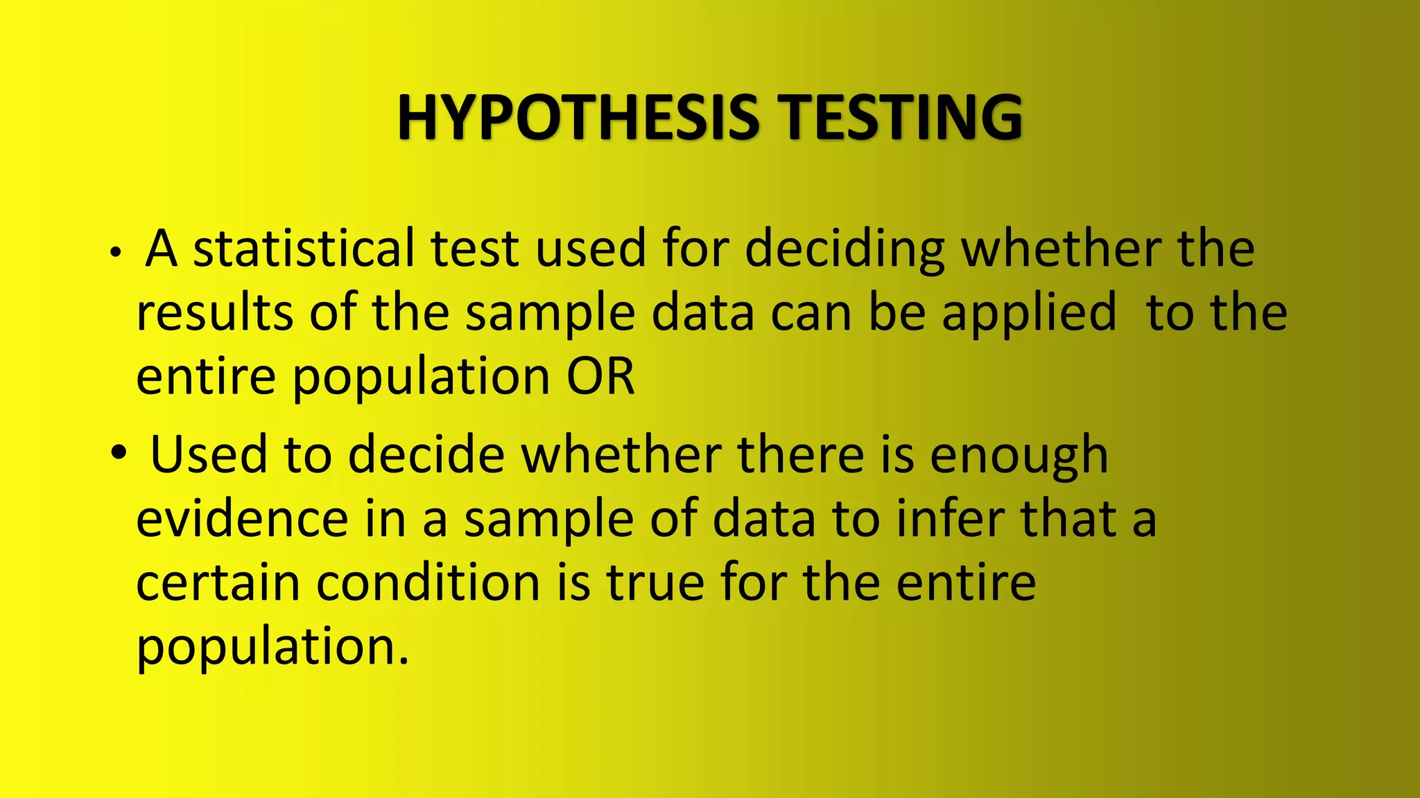 HYPOTHESIS TESTING
• A statistical test used for deciding whether the
results of the sample data can be applied to the
entire population OR
• Used to decide whether there is enough
evidence in a sample of data to infer that a
certain condition is true for the entire
population.
 