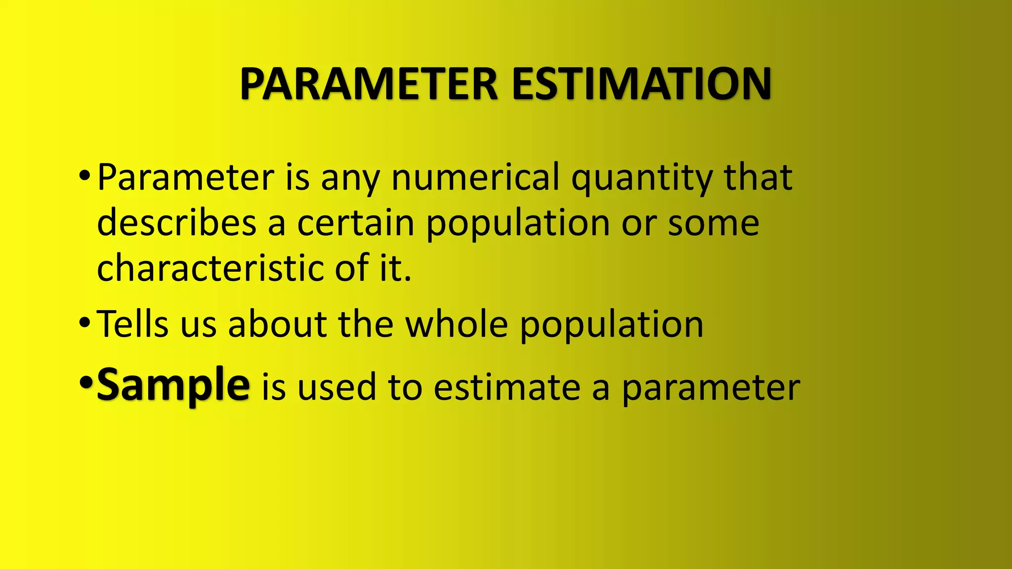 PARAMETER ESTIMATION
•Parameter is any numerical quantity that
describes a certain population or some
characteristic of it.
•Tells us about the whole population
•Sample is used to estimate a parameter
 