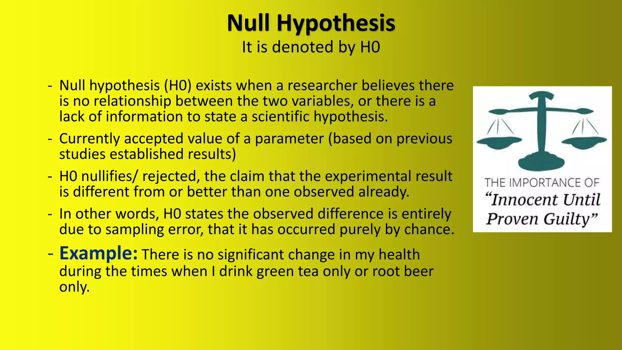 Null Hypothesis
It is denoted by H0
- Null hypothesis (H0) exists when a researcher believes there
is no relationship between the two variables, or there is a
lack of information to state a scientific hypothesis.
- Currently accepted value of a parameter (based on previous
studies established results)
- H0 nullifies/ rejected, the claim that the experimental result
is different from or better than one observed already.
- In other words, H0 states the observed difference is entirely
due to sampling error, that it has occurred purely by chance.
There is no significant change in my health
during the times when I drink green tea only or root beer
only.
 