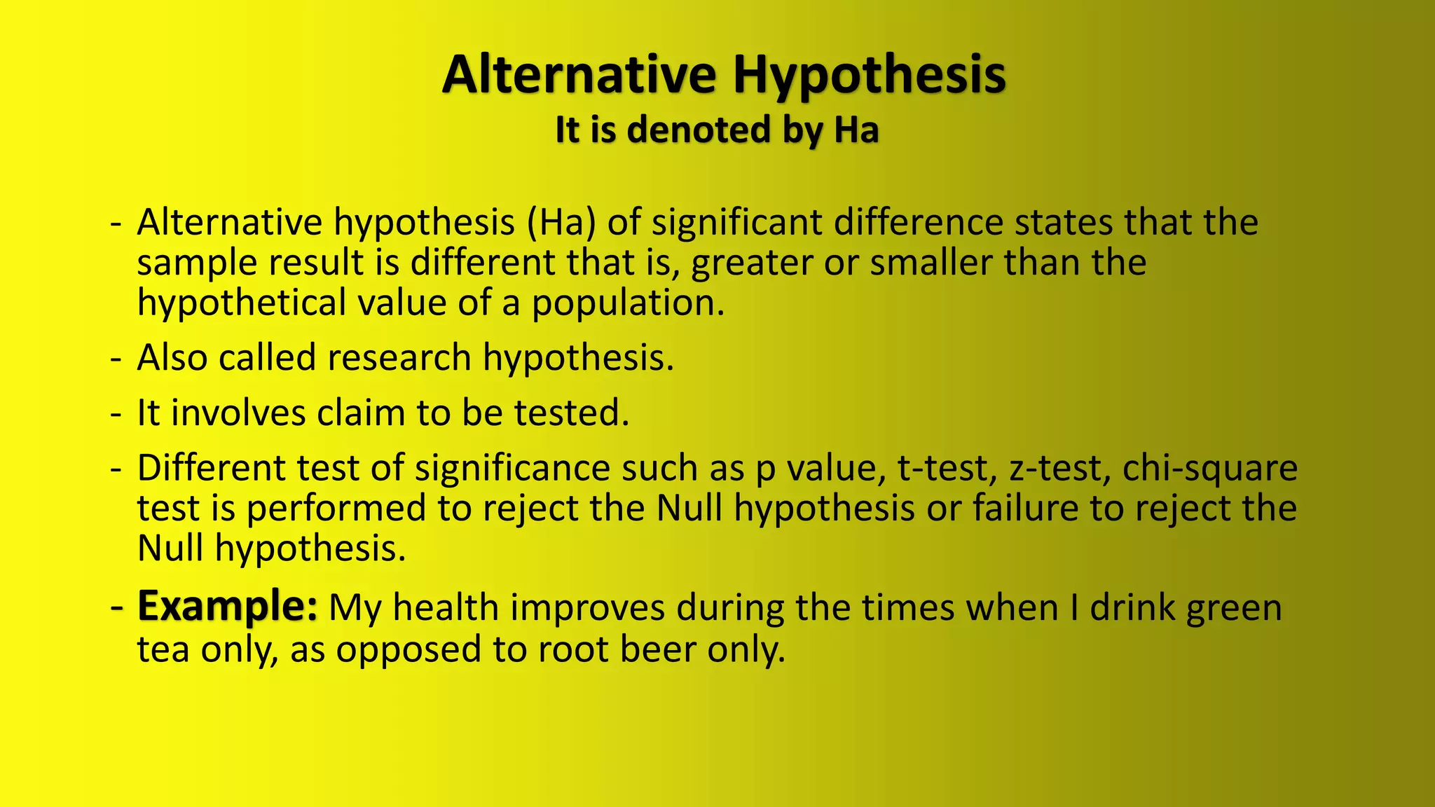 Alternative Hypothesis
It is denoted by Ha
- Alternative hypothesis (Ha) of significant difference states that the
sample result is different that is, greater or smaller than the
hypothetical value of a population.
- Also called research hypothesis.
- It involves claim to be tested.
- Different test of significance such as p value, t-test, z-test, chi-square
test is performed to reject the Null hypothesis or failure to reject the
Null hypothesis.
- Example: My health improves during the times when I drink green
tea only, as opposed to root beer only.
 