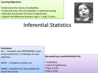 Learning Objectives:

•Understand the nature of probability
• Understand the role of probability in statistical testing
• Describe and choose the level of significance
• Explain the difference between type 1 + type 2 errors.


                        Inferential Statistics


Outcomes:
ALL – Complete own MEMORABLE notes
using mnemonics / mindmaps on each
objective.                                     Key words you need definitions for:

MOST – Complete activities set                 • Probability
                                               • Level of significance
SOME – Complete Tea Test problem by            • Type 1 error
end of the lesson                              •Type 2 error
 