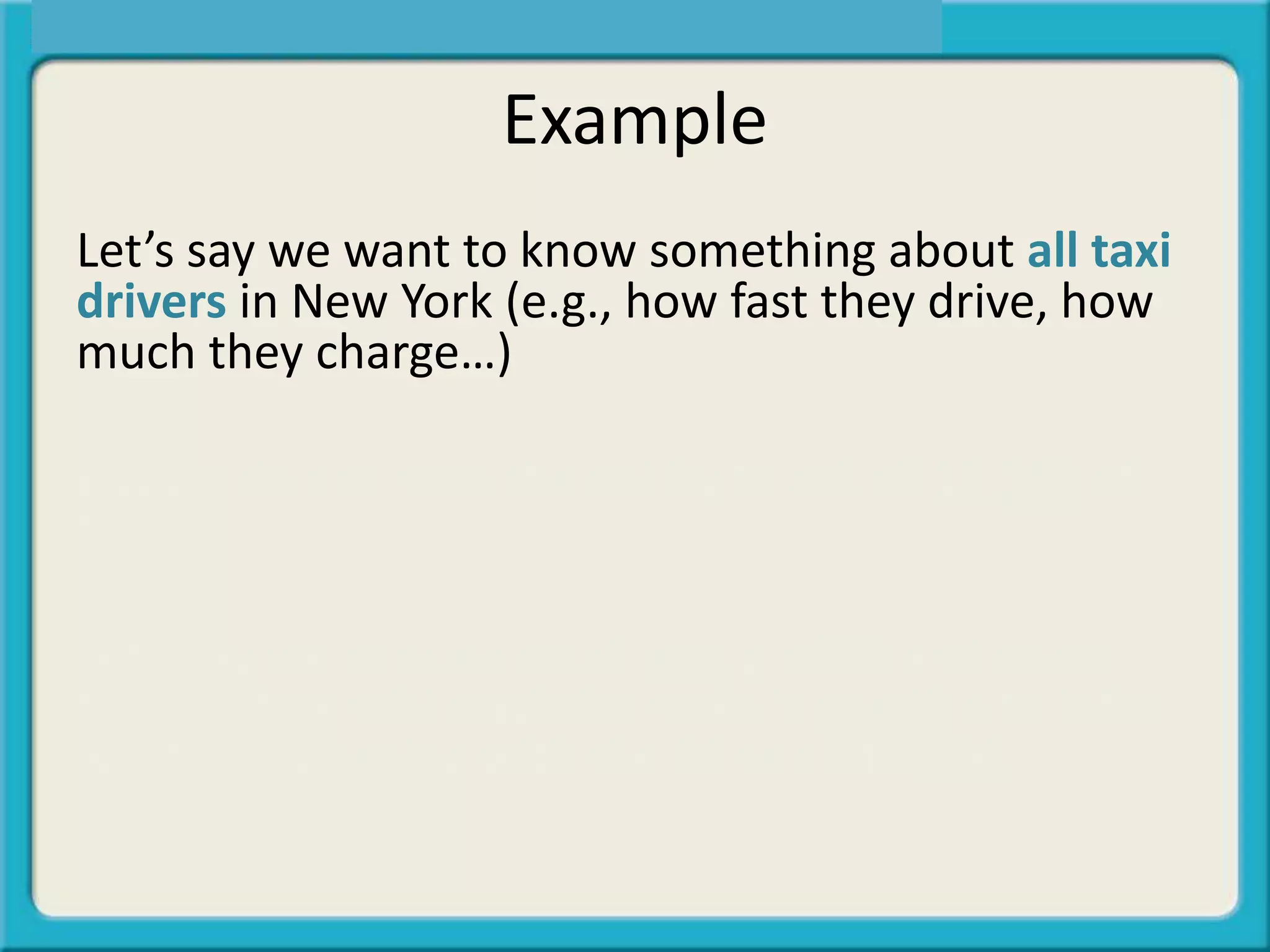 Example
Let’s say we want to know something about all taxi
drivers in New York (e.g., how fast they drive, how
much they charge…)
But we do not have the ability to ask all 13,500 of
them.
Let’s say we chose a small group of 80 and asked
them. Inferential statistics make it possible to infer
what is happening with the 80 to all 13,500.
 