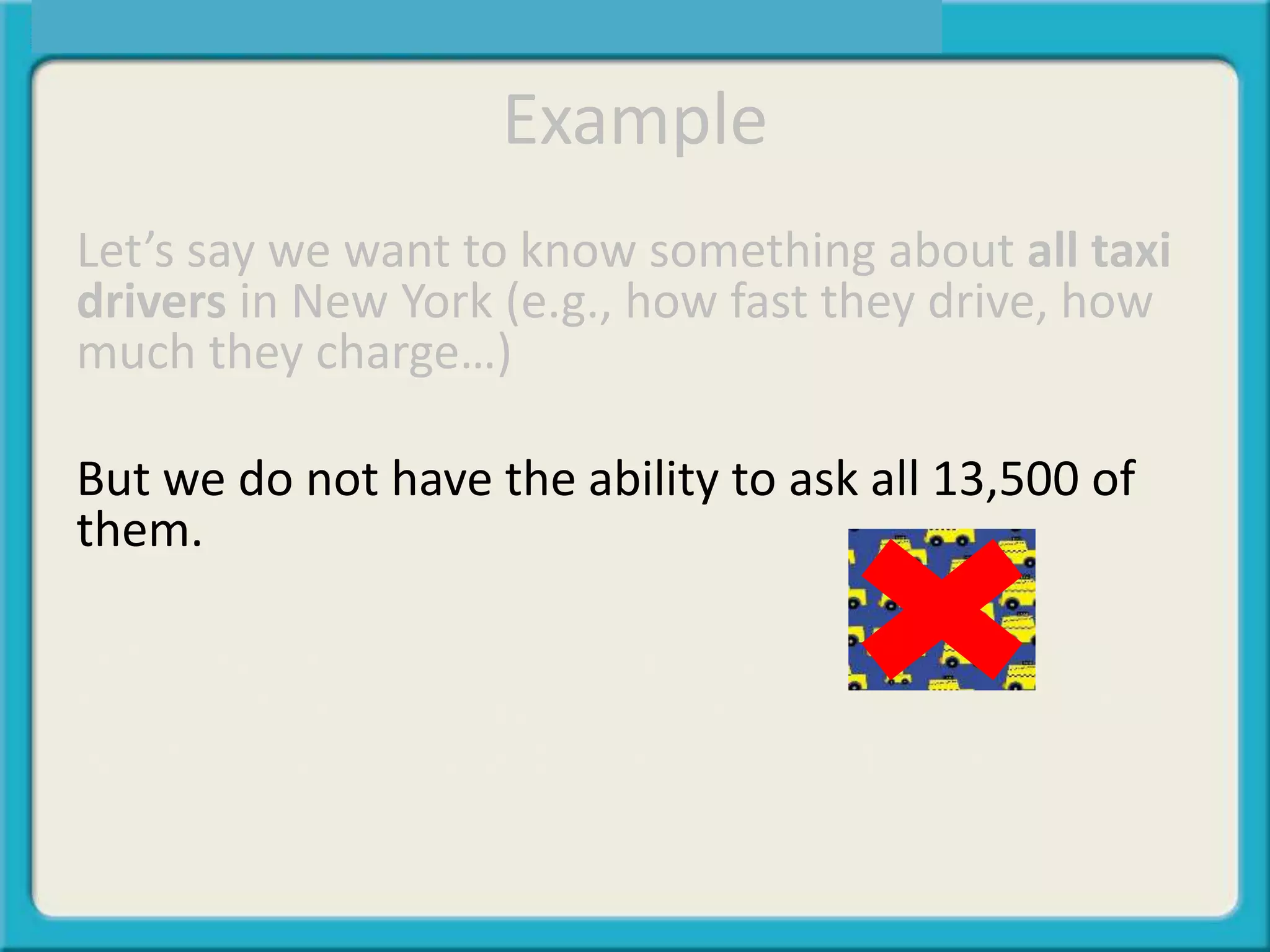 Example
Let’s say we want to know something about all taxi
drivers in New York (e.g., how fast they drive, how
much they charge…)
But we do not have the ability to ask all 13,500 of
them.
Let’s say we chose a small group of 80 and asked
them. Inferential statistics make it possible to infer
what is happening with the 80 to all 13,500.
 