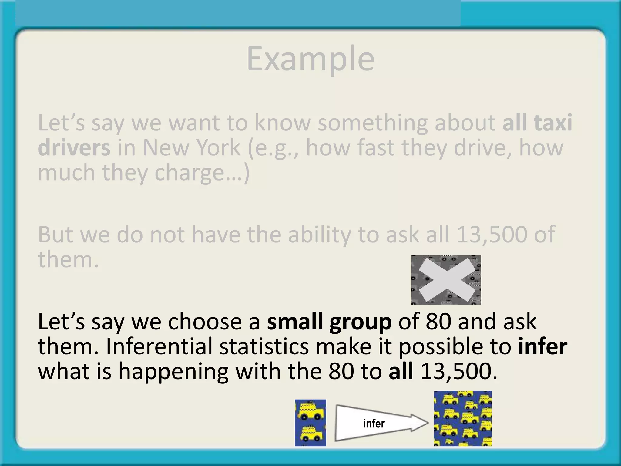 Example
Let’s say we want to know something about all taxi
drivers in New York (e.g., how fast they drive, how
much they charge…)
But we do not have the ability to ask all 13,500 of
them.
Let’s say we choose a small group of 80 and ask
them. Inferential statistics make it possible to infer
what is happening with the 80 to all 13,500.
infer
 