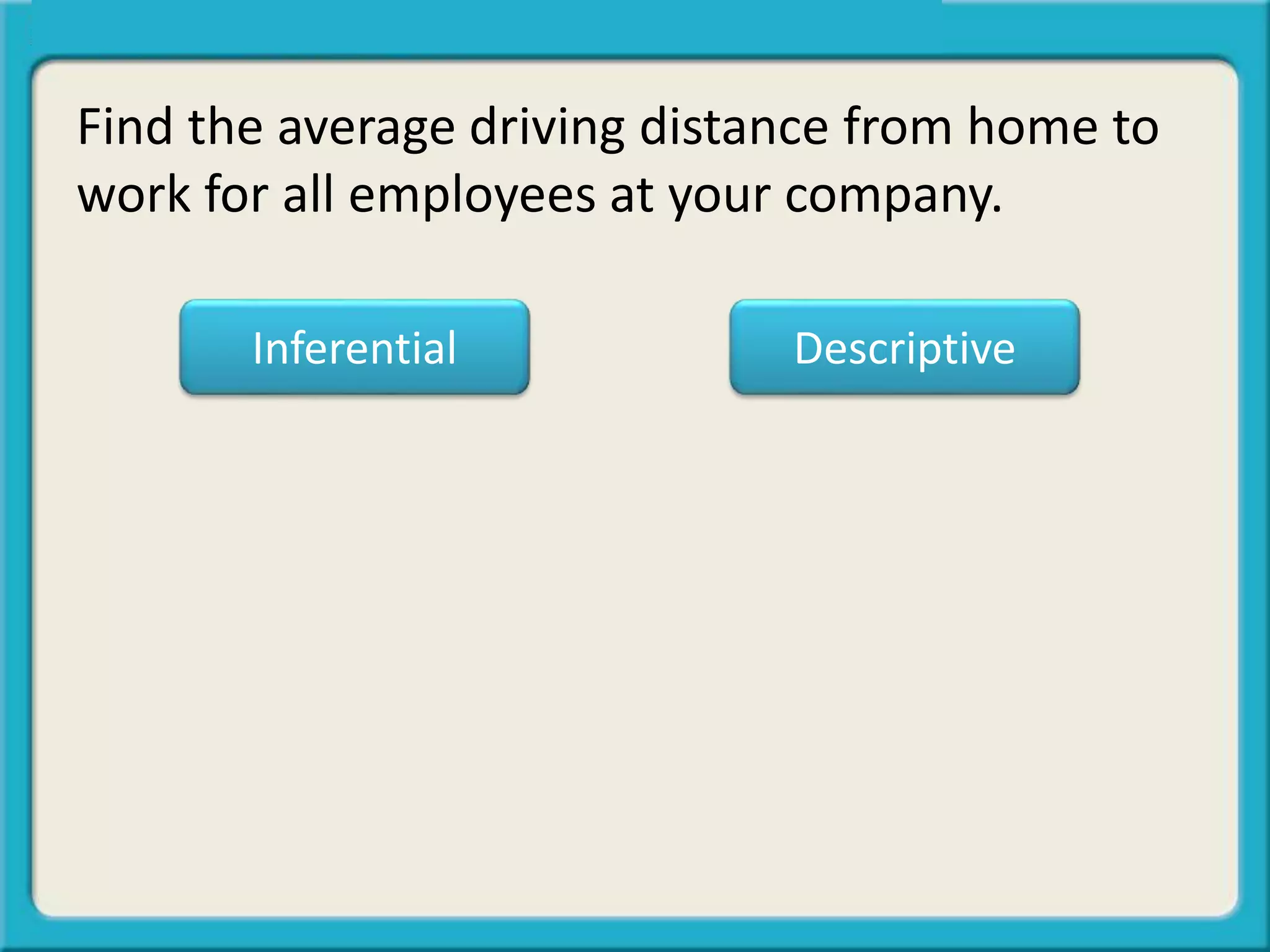 Find the average driving distance from home to
work for all employees at your company.
Inferential Descriptive
 