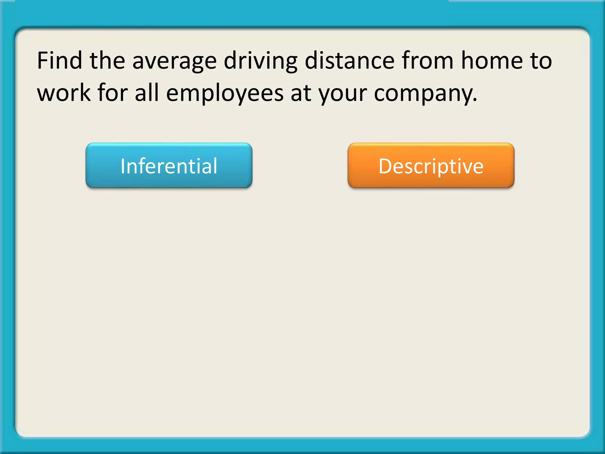 Find the average driving distance from home to
work for all employees at your company.
Inferential Descriptive
 