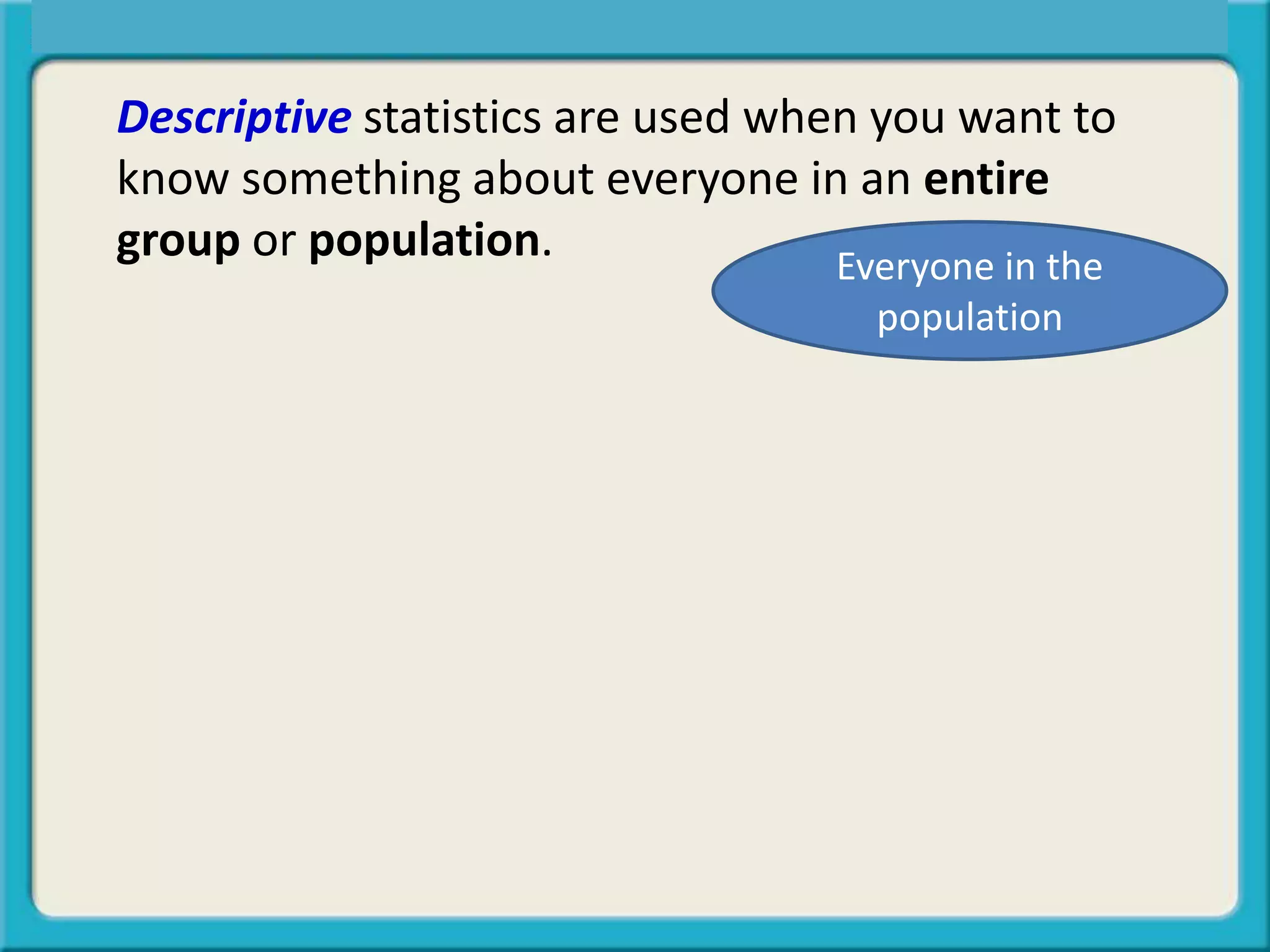 Descriptive statistics are used when you want to
know something about everyone in an entire
group or population.
Central Tendency, Spread, or Symmetry?
Everyone in the
population
 