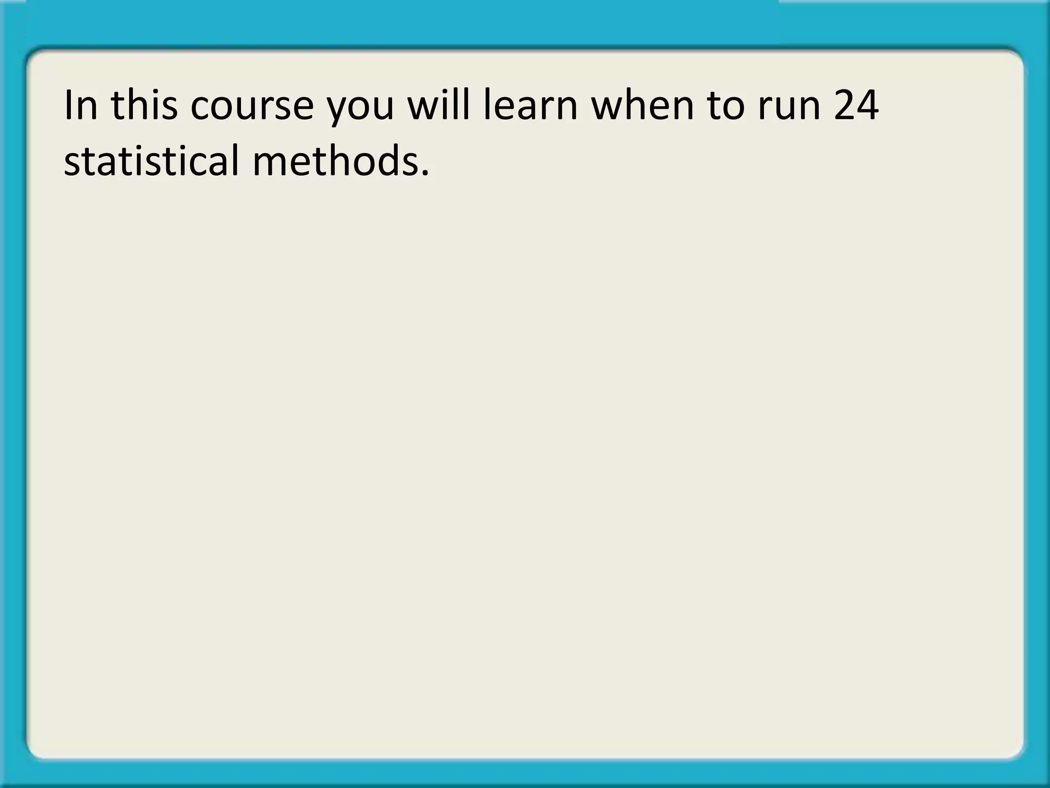 In this course you will learn when to run 24
statistical methods.
 