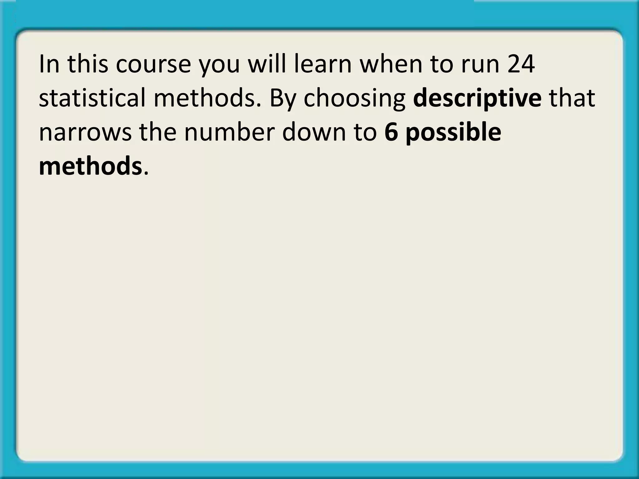 In this course you will learn when to run 24
statistical methods. By choosing descriptive that
narrows the number down to 6 possible
methods.
 