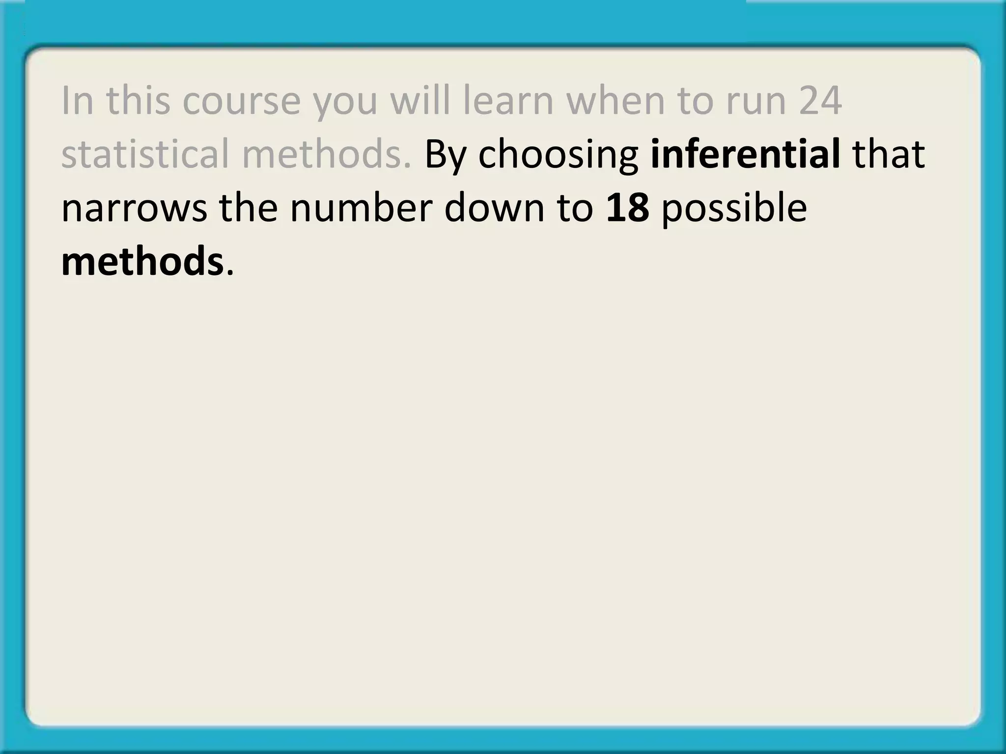 In this course you will learn when to run 24
statistical methods. By choosing inferential that
narrows the number down to 18 possible
methods.
 