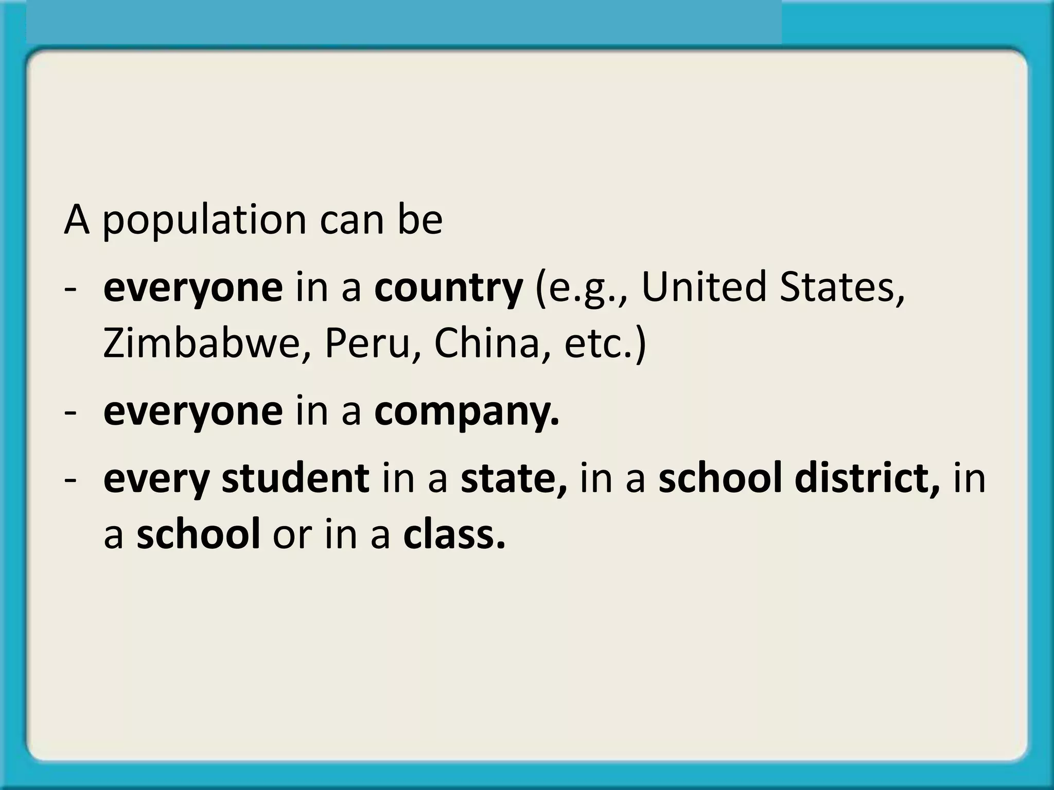 A population can be
- everyone in a country (e.g., United States,
Zimbabwe, Peru, China, etc.)
- everyone in a company.
- every student in a state, in a school district, in
a school or in a class.
 