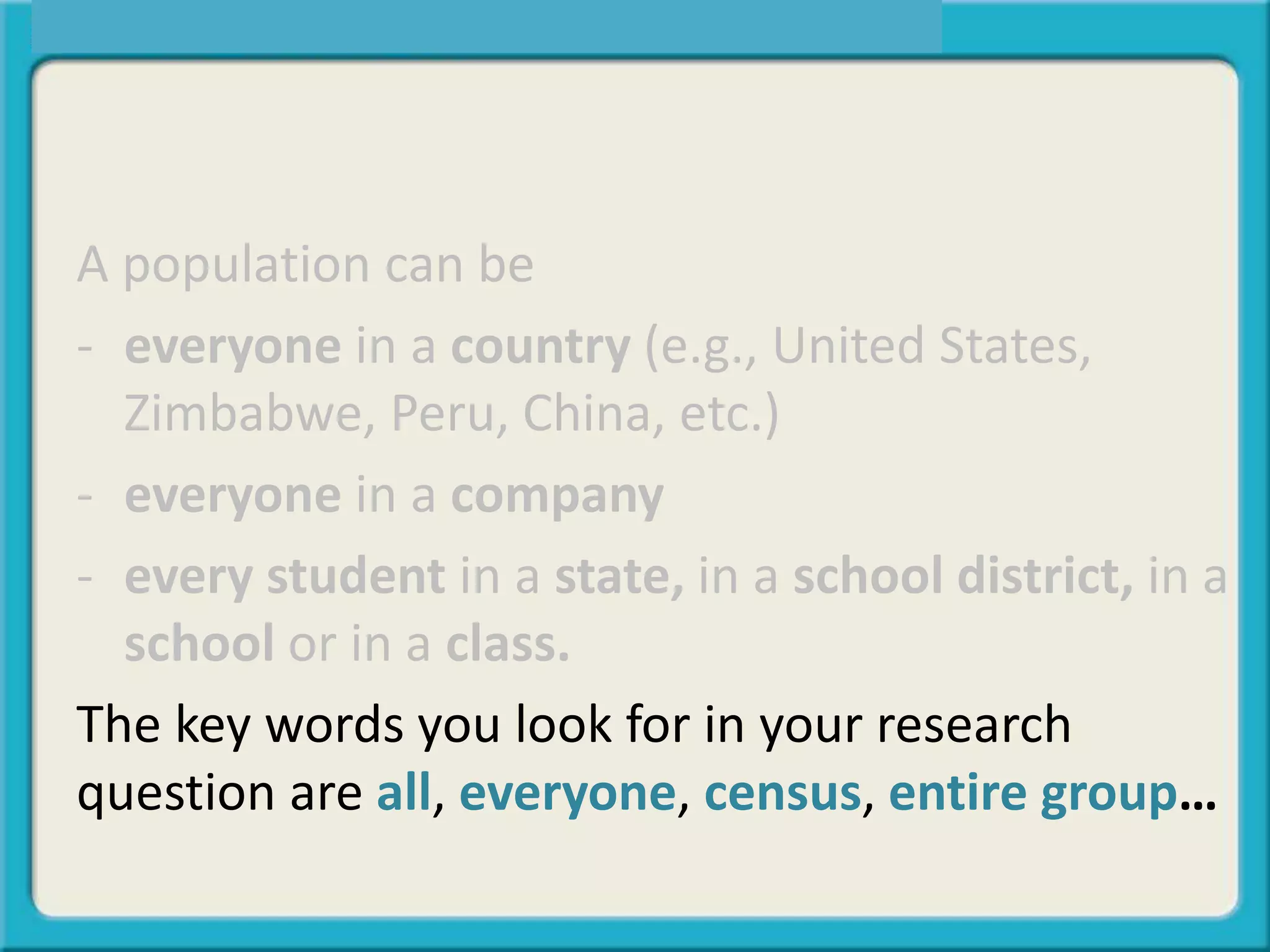 A population can be
- everyone in a country (e.g., United States,
Zimbabwe, Peru, China, etc.)
- everyone in a company
- every student in a state, in a school district, in a
school or in a class.
The key words you look for in your research
question are all, everyone, census, entire group…
 
