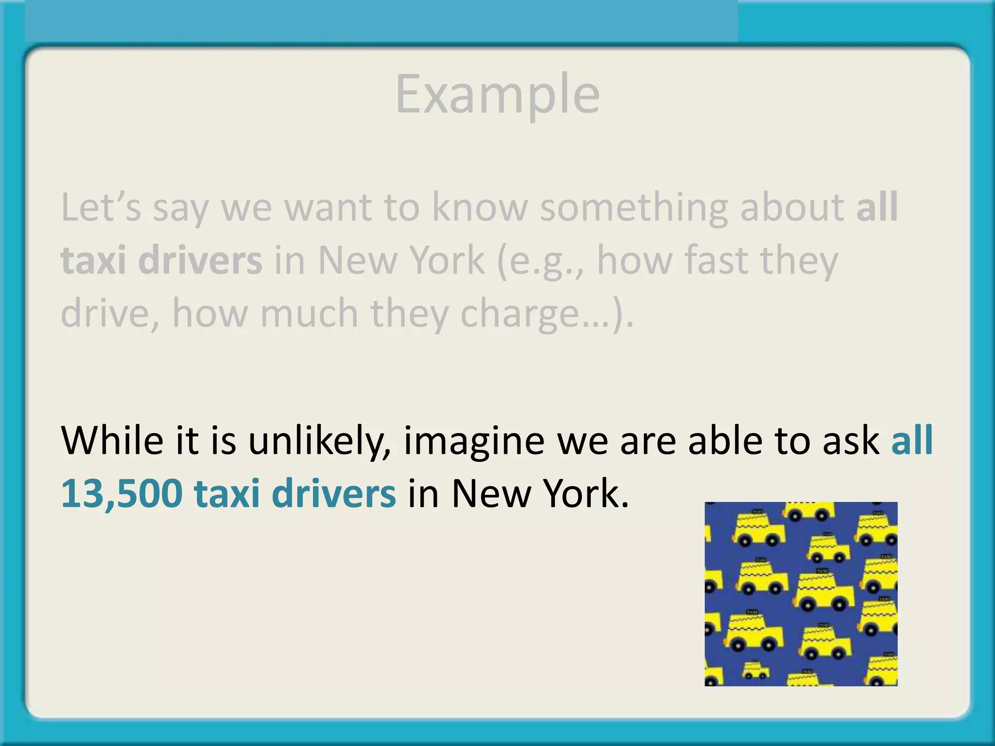 Example
Let’s say we want to know something about all
taxi drivers in New York (e.g., how fast they
drive, how much they charge…).
While it is unlikely, imagine we are able to ask all
13,500 taxi drivers in New York.
 