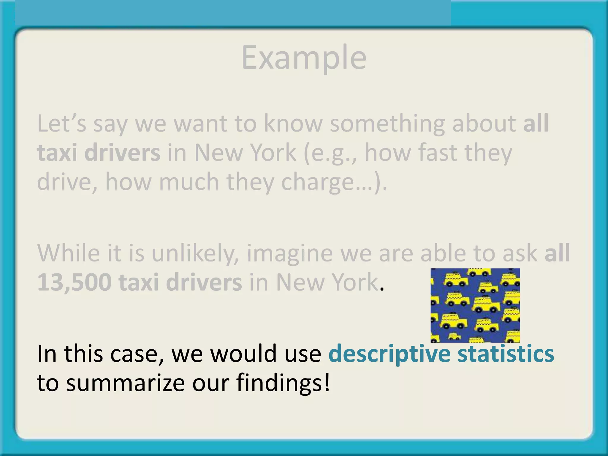 Example
Let’s say we want to know something about all
taxi drivers in New York (e.g., how fast they
drive, how much they charge…).
While it is unlikely, imagine we are able to ask all
13,500 taxi drivers in New York.
In this case, we would use descriptive statistics
to summarize our findings!
 