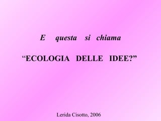 Lerida Cisotto, 2006
E questa si chiama
“ECOLOGIA DELLE IDEE?”
 