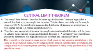 CENTRAL LIMIT THEOREM
 The central limit theorem states that the sampling distribution of the mean approaches a
normal distribution, as the sample size increases. This fact holds especially true for sample
sizes over 30. As the sample size increases, the distribution of frequencies approximates a
bell-shaped curved (i.e. normal distribution curve).
 Therefore, as a sample size increases, the sample mean and standard deviation will be closer
in value to the population mean μ and standard deviation σ . A sufficiently large sample can
predict the parameters of a population such as the mean and standard deviation.
This is useful, as the research never knows which mean in the sampling distribution is the
same as the population mean, but by selecting many random samples from a population the
sample means will cluster together, allowing the research to make a very good estimate of the
population mean. 10
 
