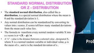 STANDARD NORMAL DISTRIBUTION
OR Z - DISTRIBUTION
• The standard normal distribution, also called the z-
distribution, is a special normal distribution where the mean is
0 and the standard deviation is 1.
• Any normal distribution can be standardized by converting its
values into z scores. Z scores tell how many standard deviations
from the mean each value lies.
• The formula to transform every normal random variable X into
a z score is z = (X – μ) / σ
• A “z” –value is the distance between a selected value , designated X,
where X is a normal random variable or individual value, μ is
the mean of x , and σ is the standard deviation of x .
11
 