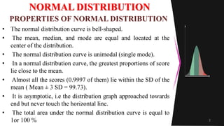 NORMAL DISTRIBUTION
• The normal distribution curve is bell-shaped.
• The mean, median, and mode are equal and located at the
center of the distribution.
• The normal distribution curve is unimodal (single mode).
• In a normal distribution curve, the greatest proportions of score
lie close to the mean.
• Almost all the scores (0.9997 of them) lie within the SD of the
mean ( Mean ± 3 SD = 99.73).
• It is asymptotic, i.e the distribution graph approached towards
end but never touch the horizontal line.
• The total area under the normal distribution curve is equal to
1or 100 % 3
PROPERTIES OF NORMAL DISTRIBUTION
 