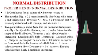 NORMAL DISTRIBUTION
• It is Continuous for all values of X between -∞ and ∞
• The notation N(µ, σ 2 ) means normally distributed with mean
µ and variance σ 2 . If we say X ∼ N(µ, σ 2 ) we mean that X is
normally distributed with mean µ, and Variance σ2.
• Two parameters, µ and σ. Note that the normal distribution is
actually a family of distributions, since µ and σ determine the
shape of the distribution. The mean μ tells about location -
Increase μ - Location shifts right ,Decrease μ – Location shifts
left Shape is unchanged The variance σ2 tells about narrowness
or flatness of the bell - Increase σ2 - Bell flattens. Extreme
values are more likely Decrease σ2 - Bell narrows. Extreme
values are less likely Location is unchanged
4
PROPERTIES OF NORMAL DISTRIBUTION
 