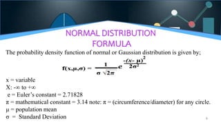 NORMAL DISTRIBUTION
FORMULA
The probability density function of normal or Gaussian distribution is given by;
6
x = variable
X: -∞ to +∞
e = Euler’s constant = 2.71828
π = mathematical constant = 3.14 note: π = (circumference/diameter) for any circle.
μ = population mean
σ = Standard Deviation
 