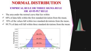 NORMAL DISTRIBUTION
• The area under the normal curve that lies within
 68% of data falls within the first standard deviation from the mean.
 95% of the values fall within two standard deviations from the mean..
 99.7% of data will fall within three standard deviations from the mean.
7
EMPRICAL RULE OR THREE SIGMA RULE
OR 65-95-99.7 RULE
 