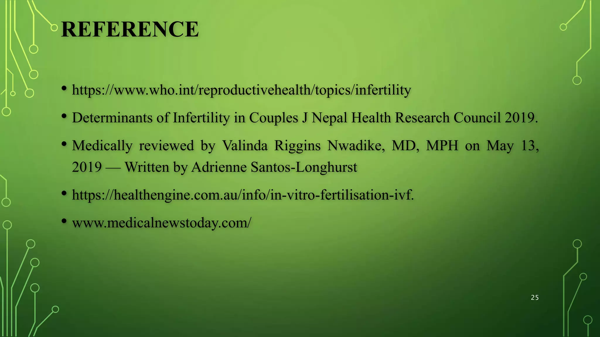 REFERENCE
• https://www.who.int/reproductivehealth/topics/infertility
• Determinants of Infertility in Couples J Nepal Health Research Council 2019.
• Medically reviewed by Valinda Riggins Nwadike, MD, MPH on May 13,
2019 — Written by Adrienne Santos-Longhurst
• https://healthengine.com.au/info/in-vitro-fertilisation-ivf.
• www.medicalnewstoday.com/
25
 