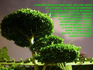 O MESTRE LEVOU-O PARA FORA. ERA UMA NOITE DE LUA CHEIA. ELE DISSE AO SAMURAI: - OLHA PARA ESTAS DUAS ÁRVORES:  A ÁRVORE ALTA E A ÁRVORE PEQUENA LADO. AMBAS ESTIVERAM JUNTAS  AO LADO DE MINHA JANELA  DURANTEA ANOS E NUNCA  HOUVE PROBLEMA ALGUM.  A ÁVORE MENOR JAMAIS  DISSE À MAIOR: “POR  QUE ME SINTO INFERIOR  DIANTE DE VOCÊ?”  