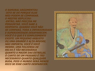 O SAMURAI ARGUMENTOU: ISTO SE DÁ PORQUE ELAS NÃO PODEM SE COMPARAR. O MESTRE REPLICOU: ENTÃO, NÃO PRECISA ME  PERGUNTAR. VOCÊ SABE A  RESPOSTA. QUANDO VOCÊ NÃO  SE COMPARA, TODA A INFERIORIDADE E SUPERIORIDADE DESAPARECEM. VOCÊ É O QUE É E SIMPLESMENTE EXISTE. UM PEQUENO ARBUSTO OU UMA GRANDE E ALTA ÁRVORE, NÃO IMPORTA, VOCÊ É VOCÊ  MESMO. UMA FOLHINHA DE RELVA É TÃO NECESSÁRIA  QUANTO A MAIOR DAS ESTRELAS. O CANTO DE UM PÁSSARO É TÃO NECESSÁRIO QUANTO QUALQUER BUDA, POIS O MUNDO SERÁ MENOS RICO SE ESSE CANTO DESPARECER. 