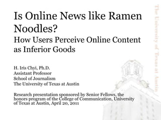 Is Online News like Ramen Noodles? How Users Perceive Online Content as Inferior Goods H. Iris Chyi, Ph.D. Assistant Professor School of Journalism The University of Texas at Austin Research presentation sponsored by Senior Fellows, the honors program of the College of Communication, University of Texas at Austin, April 20, 2011 