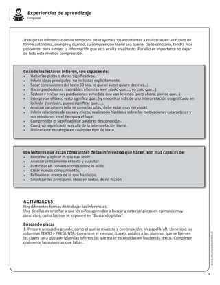 Experiencias de aprendizaje
Lenguaje
www.recursosdocentes.cl
Trabajar las inferencias desde temprana edad ayuda a los estudiantes a realizarlas en un futuro de
forma autónoma, siempre y cuando, su comprensión literal sea buena. De lo contrario, tendrá más
problemas para extraer la información que está oculta en el texto. Por ello es importante no dejar
de lado este nivel de comprensión.
Cuando los lectores infieren, son capaces de:
*	 Hallar las pistas o claves significativas.
*	 Inferir ideas principales, no incluidas explícitamente.
*	 Sacar conclusiones del texto (O sea, lo que el autor quiere decir es…).
*	 Hacer predicciones razonables mientras leen (dado que…., yo creo que…).
*	 Testear y revisar sus predicciones a medida que van leyendo (pero ahora, pienso que…).
*	 Interpretar el texto (esto significa que…) y encontrar más de una interpretación o significado en 	
	 lo leído (también, puede significar que….).
*	 Analizar caracteres (ella se come las uñas, debe estar muy nerviosa).
*	 Inferir relaciones de causa y efecto, realizando hipótesis sobre las motivaciones o caracteres y 	
	 sus relaciones en el tiempo y el lugar.
*	 Comprender el significado de palabras desconocidas.
*	 Construir significado más allá de la interpretación literal.
*	 Utilizar esta estrategia en cualquier tipo de texto.
Los lectores que están conscientes de las inferencias que hacen, son más capaces de:
*	 Recordar y aplicar lo que han leído.
*	 Analizar críticamente el texto y su autor.
*	 Participar en conversaciones sobre lo leído.
*	 Crear nuevos conocimientos.
*	 Reflexionar acerca de lo que han leído.
*	 Sintetizar las principales ideas en textos de no ficción
ACTIVIDADES
Hay diferentes formas de trabajar las inferencias.
Una de ellas es enseñar a que los niños aprendan a buscar y detectar pistas en ejemplos muy
concretos, como los que se exponen en “Buscando pistas”.
Buscando pistas
1. Prepare un cuadro grande, como el que se muestra a continuación, en papel kraft. Llene solo las
columnas TEXTO y PREGUNTA. Comenten el ejemplo. Luego, pídales a los alumnos que se fijen en
las claves para que averigüen las inferencias que están escondidas en los demás textos. Completen
oralmente las columnas que faltan.
2
 