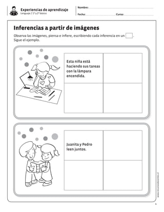 Experiencias de aprendizaje
Lenguaje / 1o y 2o básico
www.recursosdocentes.cl
Inferencias a partir de imágenes
Observa las imágenes, piensa e infiere, escribiendo cada inferencia en un .
Sigue el ejemplo.
Esta niña está
haciendo sus tareas
con la lámpara
encendida.
Juanita y Pedro
leen juntos.
5
Nombre:
Fecha: Curso:
 