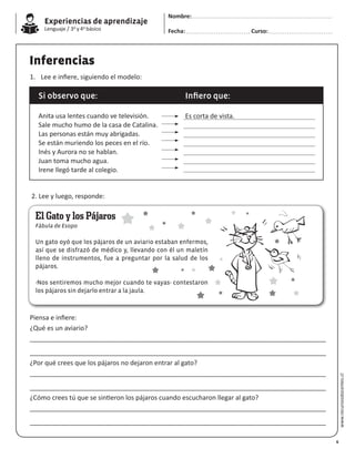 Experiencias de aprendizaje
Lenguaje / 3o y 4o básico
www.recursosdocentes.cl
Inferencias
1.	 Lee e infiere, siguiendo el modelo:
2. Lee y luego, responde:
Piensa e infiere:
¿Qué es un aviario?
__________________________________________________________________________________
__________________________________________________________________________________
¿Por qué crees que los pájaros no dejaron entrar al gato?
__________________________________________________________________________________
__________________________________________________________________________________
¿Cómo crees tú que se sintieron los pájaros cuando escucharon llegar al gato?
__________________________________________________________________________________
__________________________________________________________________________________
Si observo que: Infiero que:
Anita usa lentes cuando ve televisión.
Sale mucho humo de la casa de Catalina.
Las personas están muy abrigadas.
Se están muriendo los peces en el río.
Inés y Aurora no se hablan.
Juan toma mucho agua.
Irene llegó tarde al colegio.
Es corta de vista.
El Gato y los Pájaros
Fábula de Esopo
Un gato oyó que los pájaros de un aviario estaban enfermos,
así que se disfrazó de médico y, llevando con él un maletín
lleno de instrumentos, fue a preguntar por la salud de los
pájaros.
-Nos sentiremos mucho mejor cuando te vayas- contestaron
los pájaros sin dejarlo entrar a la jaula.
6
Nombre:
Fecha: Curso:
 