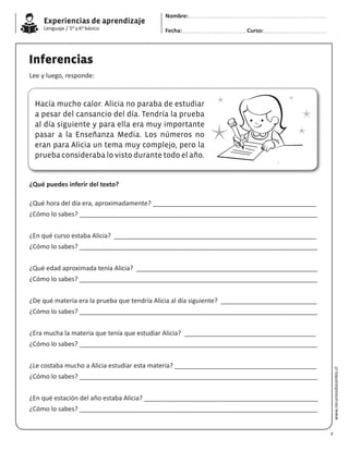 Experiencias de aprendizaje
Lenguaje / 5o y 6o básico
www.recursosdocentes.cl
Inferencias
Lee y luego, responde:
Hacía mucho calor. Alicia no paraba de estudiar
a pesar del cansancio del día. Tendría la prueba
al día siguiente y para ella era muy importante
pasar a la Enseñanza Media. Los números no
eran para Alicia un tema muy complejo, pero la
prueba consideraba lo visto durante todo el año.
¿Qué puedes inferir del texto?
¿Qué hora del día era, aproximadamente? ______________________________________________
¿Cómo lo sabes? ___________________________________________________________________
¿En qué curso estaba Alicia? _________________________________________________________
¿Cómo lo sabes? ___________________________________________________________________
¿Qué edad aproximada tenía Alicia? ___________________________________________________
¿Cómo lo sabes? ___________________________________________________________________
¿De qué materia era la prueba que tendría Alicia al día siguiente? ___________________________
¿Cómo lo sabes? ___________________________________________________________________
¿Era mucha la materia que tenía que estudiar Alicia? _____________________________________
¿Cómo lo sabes? ___________________________________________________________________
¿Le costaba mucho a Alicia estudiar esta materia? ________________________________________
¿Cómo lo sabes? ___________________________________________________________________
¿En qué estación del año estaba Alicia? _________________________________________________
¿Cómo lo sabes? ___________________________________________________________________
7
Nombre:
Fecha: Curso:
 
