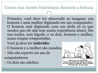 Como sua mente funcionou durante a leitura
Primeiro, você deve ter observado as imagens: um
homem e uma mulher digitando em um computador.
O homem está digitando com um dedo só (o que
mostra que ele não tem muita experiência nisso). Ele
usa óculos, tem bigode, e os dois, homem e mulher,
usam roupas comportadas.
Você já deve ter inferido:
O homem e a mulher são casados;
Não são experts em uso de
computadores;
Os dois são adultos.
 