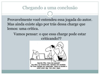 Chegando a uma conclusão
Provavelmente você entendeu essa jogada do autor.
Mas ainda existe algo por trás dessa charge que
lemos: uma crítica.
Vamos pensar: o que essa charge pode estar
criticando??
 