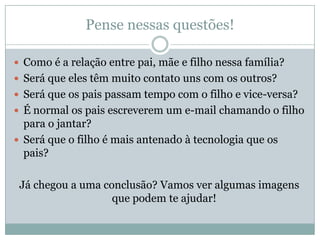 Pense nessas questões!
 Como é a relação entre pai, mãe e filho nessa família?
 Será que eles têm muito contato uns com os outros?
 Será que os pais passam tempo com o filho e vice-versa?
 É normal os pais escreverem um e-mail chamando o filho
para o jantar?
 Será que o filho é mais antenado à tecnologia que os
pais?
Já chegou a uma conclusão? Vamos ver algumas imagens
que podem te ajudar!
 