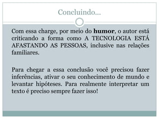 Concluindo...
Com essa charge, por meio do humor, o autor está
criticando a forma como A TECNOLOGIA ESTÁ
AFASTANDO AS PESSOAS, inclusive nas relações
familiares.
Para chegar a essa conclusão você precisou fazer
inferências, ativar o seu conhecimento de mundo e
levantar hipóteses. Para realmente interpretar um
texto é preciso sempre fazer isso!
 