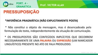 Prof. VICTOR ALAN
* Não constitui o objeto da mensagem, mas é desencadeada pela
formulação do texto, independentemente da situação de comunicação.
PRESSUPOSIÇÃO
*INFERÊNCIA PRAGMÁTICA (NÃO EXPLICITAMENTE POSTA)
* OS PRESSUPOSTOS SÃO CONTEÚDOS IMPLÍCITOS QUE DECORREM
NECESSARIAMENTE DE UMA PALAVRA OU EXPRESSÃO (UM MARCADOR
LINGUÍSTICO) PRESENTE NO ATO DE FALA PRODUZIDO.
 
