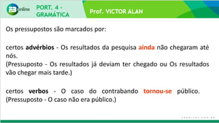 Prof. VICTOR ALAN
certos advérbios - Os resultados da pesquisa ainda não chegaram até
nós.
(Pressuposto - Os resultados já deviam ter chegado ou Os resultados
vão chegar mais tarde.)
certos verbos - O caso do contrabando tornou-se público.
(Pressuposto - O caso não era público.)
Os pressupostos são marcados por:
 