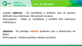 Prof. VICTOR ALAN
adjetivos - Os partidos radicais acabarão com a democracia no
Brasil.
(Pressuposto - Existem partidos radicais no Brasil.)
orações adjetivas - Os candidatos a prefeito, que só querem
defender seus interesses, não pensam no povo.
(Pressuposto - Todos os candidatos a prefeito têm interesses
individuais.)
 