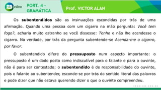 Prof. VICTOR ALAN
Os subentendidos são as insinuações escondidas por trás de uma
afirmação. Quando uma pessoa com um cigarro na mão pergunta: Você tem
fogo?, acharia muito estranho se você dissesse: Tenho e não lhe acendesse o
cigarro. Na verdade, por trás da pergunta subentende-se Acenda-me o cigarro,
por favor.
O subentendido difere do pressuposto num aspecto importante: o
pressuposto é um dado posto como indiscutível para o falante e para o ouvinte,
não é para ser contestado; o subentendido é de responsabilidade do ouvinte,
pois o falante ao subentender, esconde-se por trás do sentido literal das palavras
e pode dizer que não estava querendo dizer o que o ouvinte compreendeu.
 