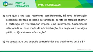 Prof. VICTOR ALAN
a) Para que a tira seja realmente compreendida, há uma informação
escondida por trás do nome da tartaruga. O fato de Mafalda chamar
a tartaruga de “Burocracia” implica uma informação fundamental
relacionada a esse modo de administração dos negócios e serviços
públicos. Qual é essa informação?
b) No contexto, o que se pode compreender dos quadrinhos de 2 a 5?
 
