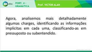 Prof. VICTOR ALAN
Agora, analisemos mais detalhadamente
algumas charges, identificando as informações
implícitas em cada uma, classificando-as em
pressuposto ou subentendido.
 