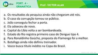 Prof. VICTOR ALAN
a. Os resultados da pesquisa ainda não chegaram até nós.
b. O caso da corrupção tornou-se público.
c. João conseguiu fechar a porta.
d. Ela adoeceu de novo.
e. Capital da Líbia volta a ser bombardeada.
f. Estado do Rio registra primeiro caso de Dengue tipo 4.
g. Para Ronaldinho Gaúcho, proposta do Flamengo foi a melhor.
h. Botafogo ainda não definiu treinador.
i. Vasco busca título inédito na Copa do Brasil.
 