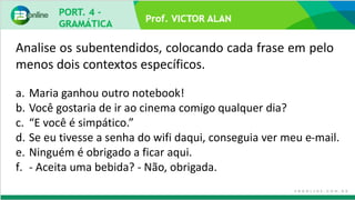 Prof. VICTOR ALAN
a. Maria ganhou outro notebook!
b. Você gostaria de ir ao cinema comigo qualquer dia?
c. “E você é simpático.”
d. Se eu tivesse a senha do wifi daqui, conseguia ver meu e-mail.
e. Ninguém é obrigado a ficar aqui.
f. - Aceita uma bebida? - Não, obrigada.
Analise os subentendidos, colocando cada frase em pelo
menos dois contextos específicos.
 
