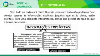 Prof. VICTOR ALAN
Nem tudo no texto está claro! Quando lemos um texto não podemos ficar
atentos apenas às informações explícitas (aquelas que estão claras, estão
escritas). Para uma completa interpretação, temos que prestar atenção ao que
está nas entrelinhas.
 