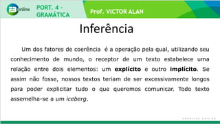 Prof. VICTOR ALAN
Inferência
Um dos fatores de coerência é a operação pela qual, utilizando seu
conhecimento de mundo, o receptor de um texto estabelece uma
relação entre dois elementos: um explícito e outro implícito. Se
assim não fosse, nossos textos teriam de ser excessivamente longos
para poder explicitar tudo o que queremos comunicar. Todo texto
assemelha-se a um iceberg.
 